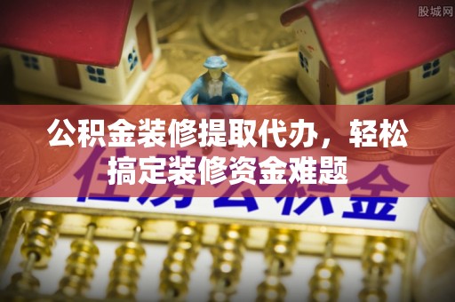 江州公积金装修提取代办，轻松搞定装修资金难题