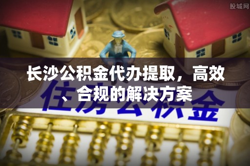 江州长沙公积金代办提取，高效、合规的解决方案
