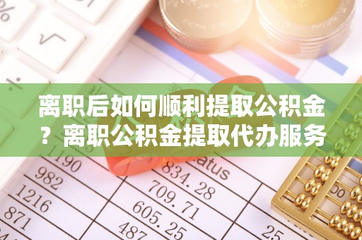 江州离职后如何顺利提取公积金？离职公积金提取代办服务帮你搞定！