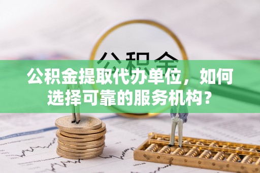 江州公积金提取代办单位，如何选择可靠的服务机构？