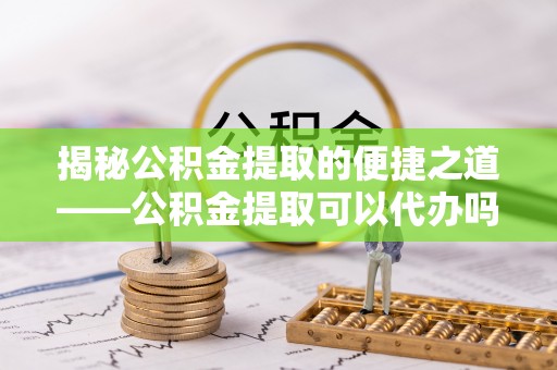 江州揭秘公积金提取的便捷之道——公积金提取可以代办吗？
