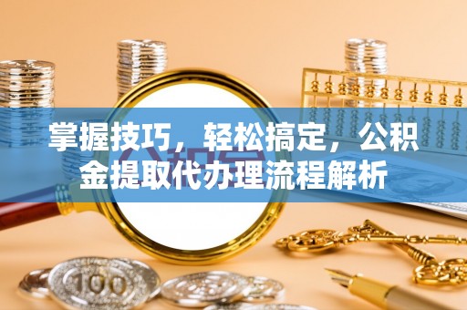 江州掌握技巧，轻松搞定，公积金提取代办理流程解析