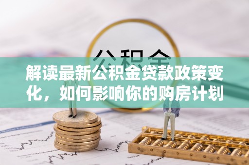 江州解读最新公积金贷款政策变化，如何影响你的购房计划？