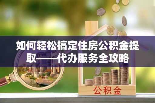 江州如何轻松搞定住房公积金提取——代办服务全攻略