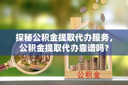 江州探秘公积金提取代办服务，公积金提取代办靠谱吗？