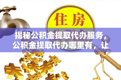 江州揭秘公积金提取代办服务，公积金提取代办哪里有，让你省时省心的解决方案