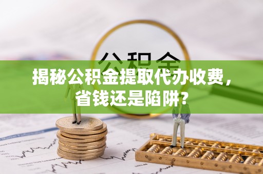 江州揭秘公积金提取代办收费，省钱还是陷阱？