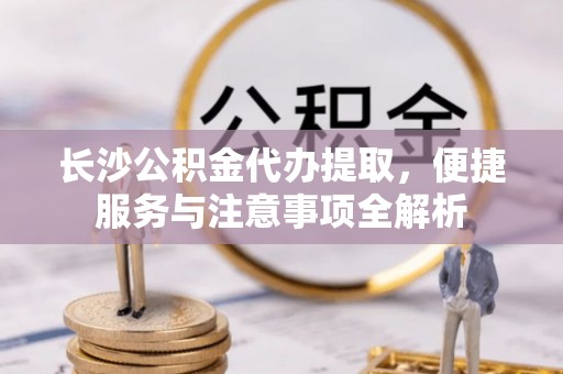 江州长沙公积金代办提取，便捷服务与注意事项全解析