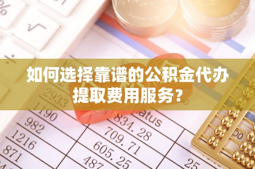 江州如何选择靠谱的公积金代办提取费用服务？