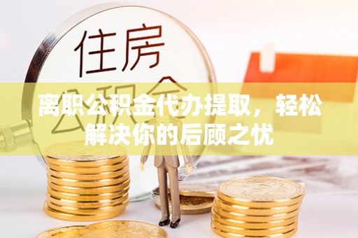 江州离职公积金代办提取，轻松解决你的后顾之忧