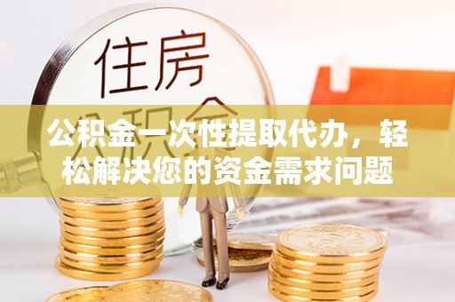 江州公积金一次性提取代办，轻松解决您的资金需求问题