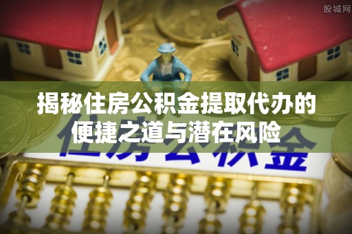江州揭秘住房公积金提取代办的便捷之道与潜在风险