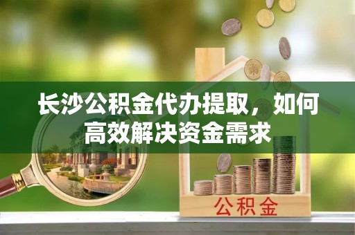 江州长沙公积金代办提取，如何高效解决资金需求