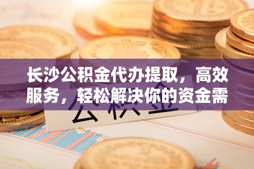 江州长沙公积金代办提取，高效服务，轻松解决你的资金需求