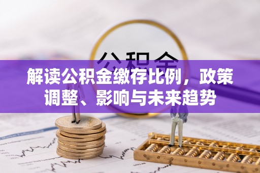 江州解读公积金缴存比例，政策调整、影响与未来趋势