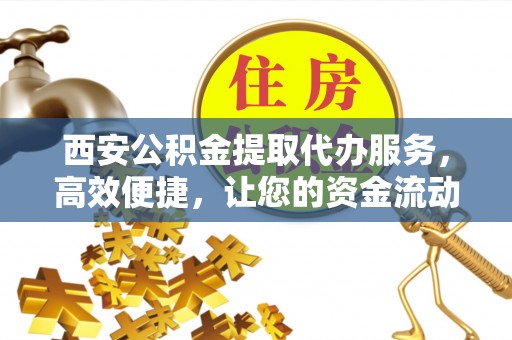 江州西安公积金提取代办服务，高效便捷，让您的资金流动更灵活