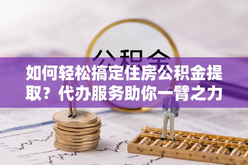 江州如何轻松搞定住房公积金提取？代办服务助你一臂之力