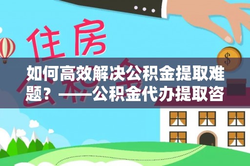 江州如何高效解决公积金提取难题？——公积金代办提取咨询服务全解析