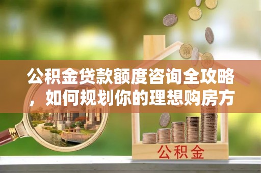 江州公积金贷款额度咨询全攻略，如何规划你的理想购房方案