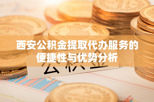 江州西安公积金提取代办服务的便捷性与优势分析