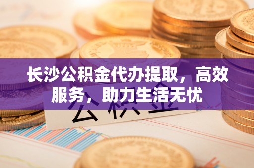 江州长沙公积金代办提取，高效服务，助力生活无忧