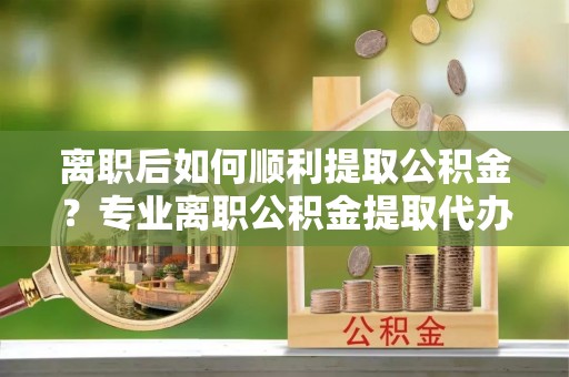 江州离职后如何顺利提取公积金？专业离职公积金提取代办服务指南