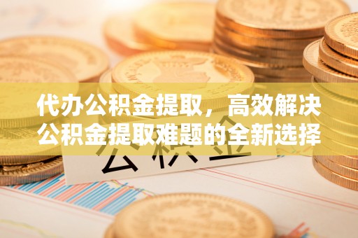 江州代办公积金提取，高效解决公积金提取难题的全新选择