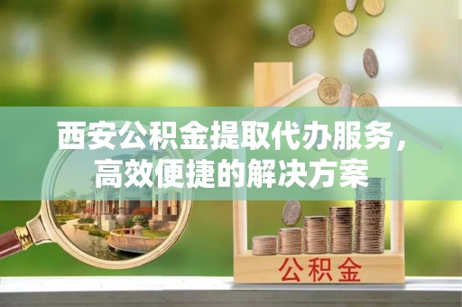江州西安公积金提取代办服务，高效便捷的解决方案