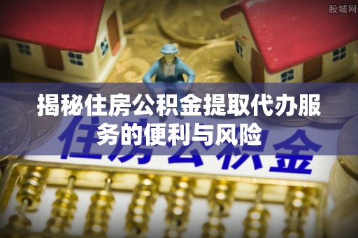 江州揭秘住房公积金提取代办服务的便利与风险