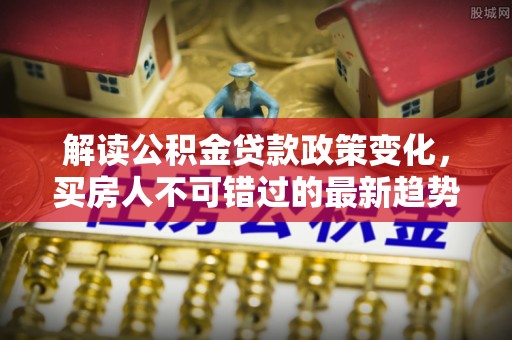 江州解读公积金贷款政策变化，买房人不可错过的最新趋势