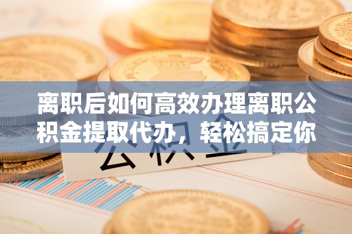 江州离职后如何高效办理离职公积金提取代办，轻松搞定你的公积金
