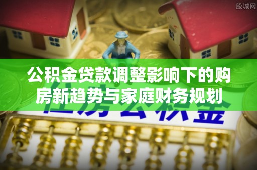 江州公积金贷款调整影响下的购房新趋势与家庭财务规划