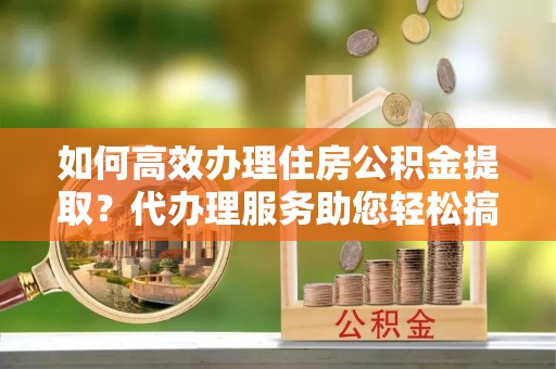 江州如何高效办理住房公积金提取？代办理服务助您轻松搞定
