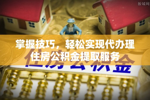 江州掌握技巧，轻松实现代办理住房公积金提取服务
