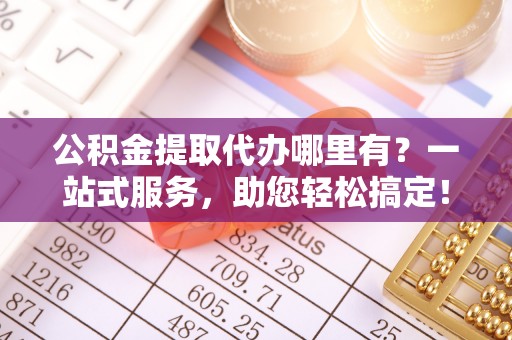 江州公积金提取代办哪里有？一站式服务，助您轻松搞定！