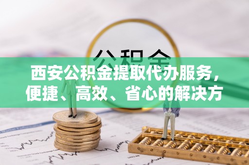 江州西安公积金提取代办服务，便捷、高效、省心的解决方案