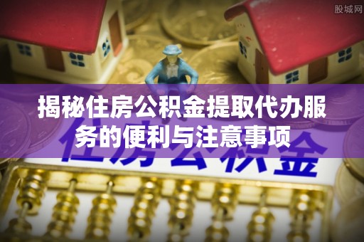 江州揭秘住房公积金提取代办服务的便利与注意事项