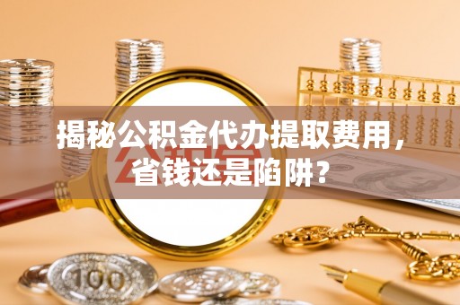 江州揭秘公积金代办提取费用，省钱还是陷阱？