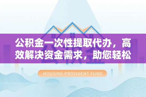 江州公积金一次性提取代办，高效解决资金需求，助您轻松应对生活难题