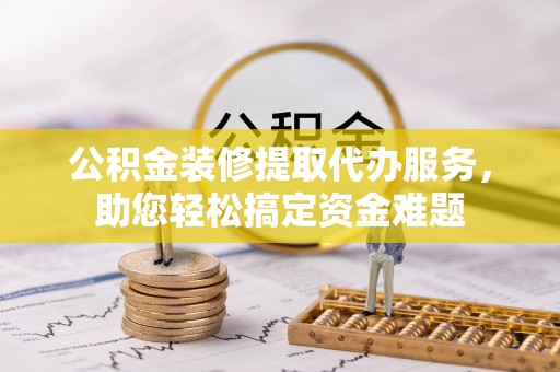 江州公积金装修提取代办服务，助您轻松搞定资金难题