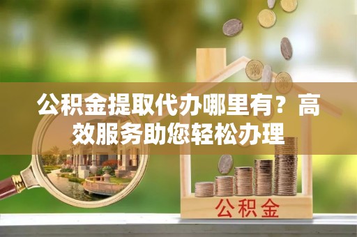 江州公积金提取代办哪里有？高效服务助您轻松办理