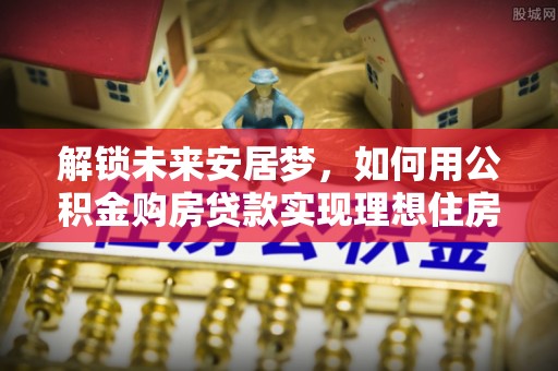江州解锁未来安居梦，如何用公积金购房贷款实现理想住房计划