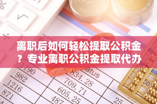 江州离职后如何轻松提取公积金？专业离职公积金提取代办服务指南