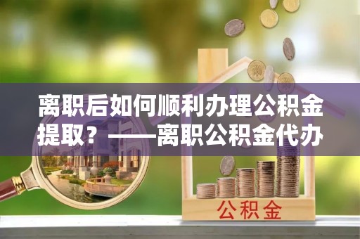 江州离职后如何顺利办理公积金提取？——离职公积金代办提取全攻略