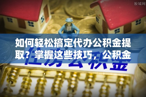 江州如何轻松搞定代办公积金提取？掌握这些技巧，公积金到手不是梦！