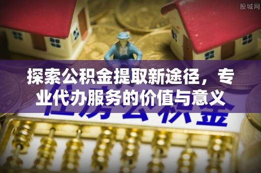 江州探索公积金提取新途径，专业代办服务的价值与意义