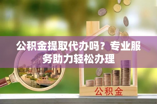 江州公积金提取代办吗？专业服务助力轻松办理