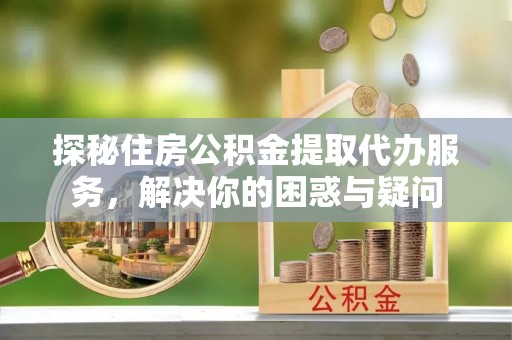 江州探秘住房公积金提取代办服务，解决你的困惑与疑问
