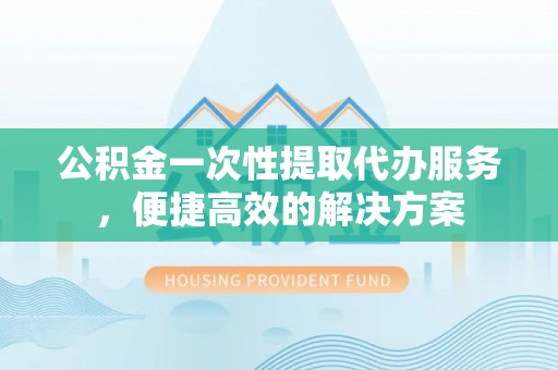 江州公积金一次性提取代办服务，便捷高效的解决方案