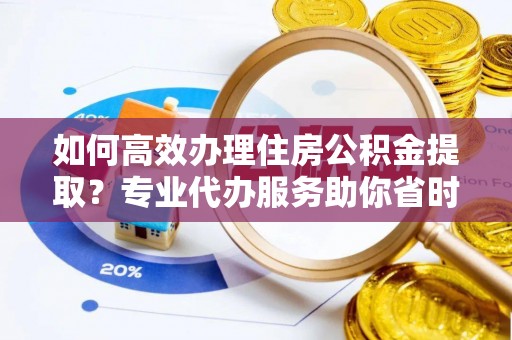 江州如何高效办理住房公积金提取？专业代办服务助你省时省力